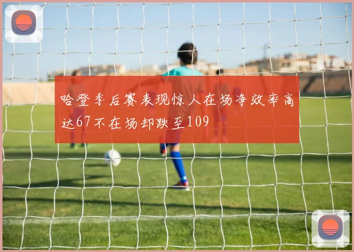 哈登季后赛表现惊人在场净效率高达67不在场却跌至109