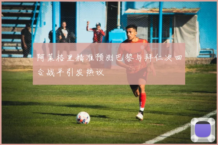 阿莱格里精准预测巴黎与拜仁次回合战平引发热议