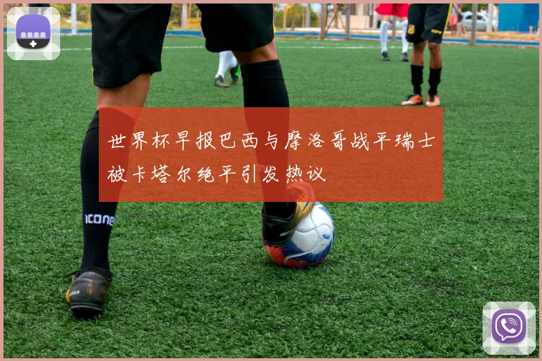 世界杯早报巴西与摩洛哥战平瑞士被卡塔尔绝平引发热议