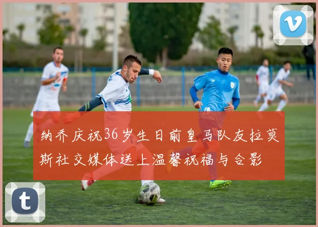 纳乔庆祝36岁生日前皇马队友拉莫斯社交媒体送上温馨祝福与合影
