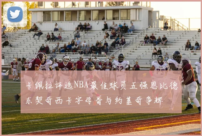 卡佩拉评选NBA最佳球员五强恩比德东契奇西卡字母哥与约基奇争辉