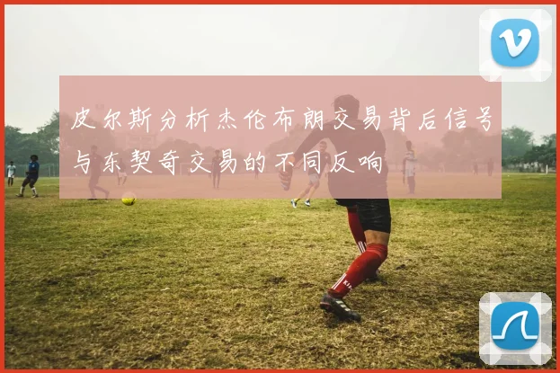 皮尔斯分析杰伦布朗交易背后信号与东契奇交易的不同反响