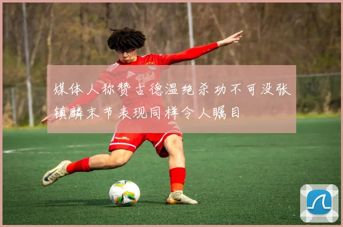 媒体人称赞古德温绝杀功不可没张镇麟末节表现同样令人瞩目