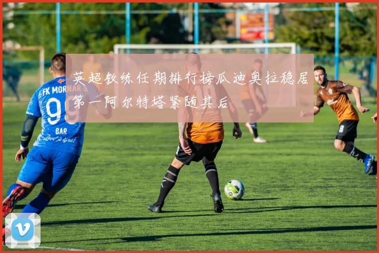 英超教练任期排行榜瓜迪奥拉稳居第一阿尔特塔紧随其后