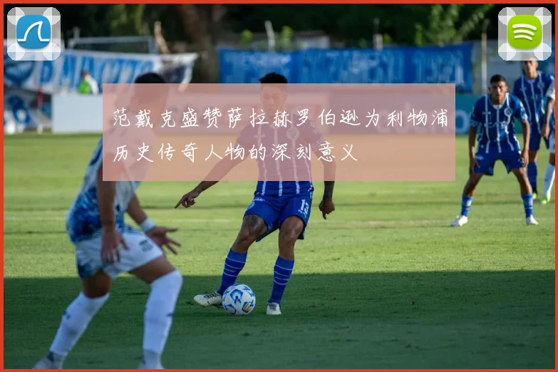 范戴克盛赞萨拉赫罗伯逊为利物浦历史传奇人物的深刻意义