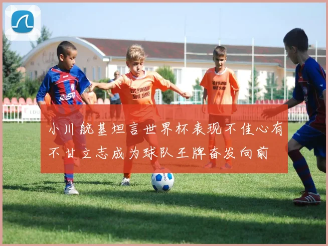 小川航基坦言世界杯表现不佳心有不甘立志成为球队王牌奋发向前