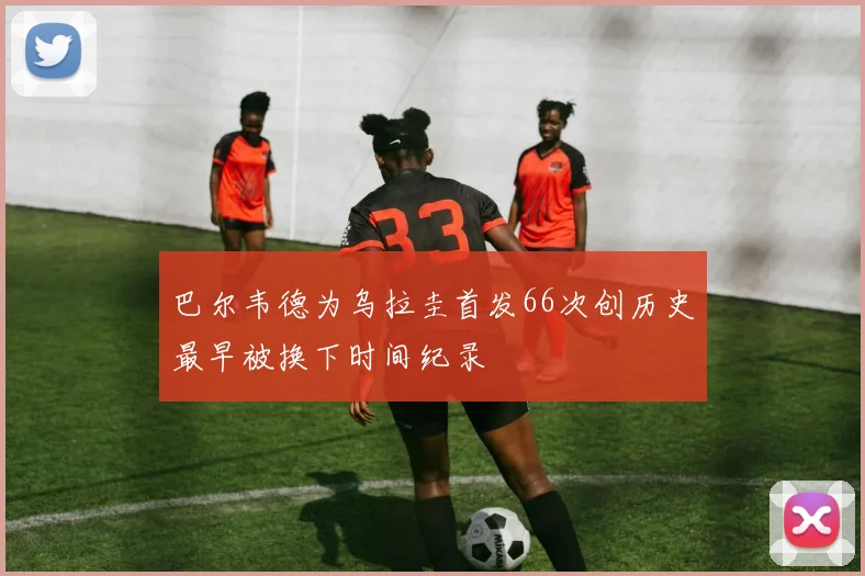 巴尔韦德为乌拉圭首发66次创历史最早被换下时间纪录