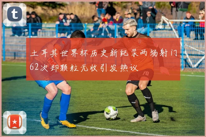 土耳其世界杯历史新纪录两场射门62次却颗粒无收引发热议