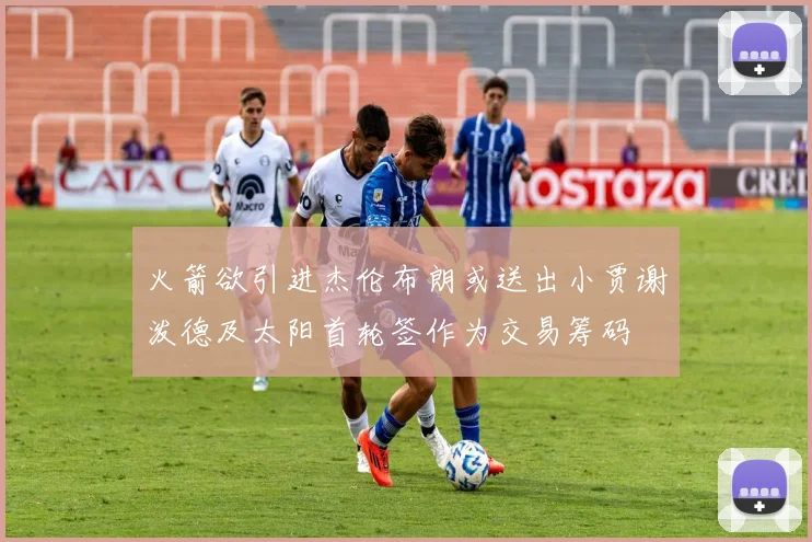 火箭欲引进杰伦布朗或送出小贾谢泼德及太阳首轮签作为交易筹码