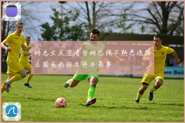 姆总女友澄清与姆巴佩不熟悉选择法国或西班牙并非易事
