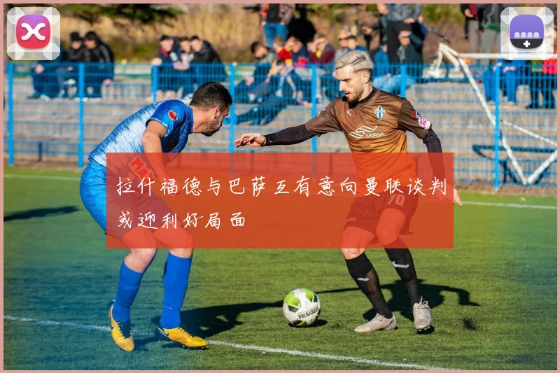 拉什福德与巴萨互有意向曼联谈判或迎利好局面