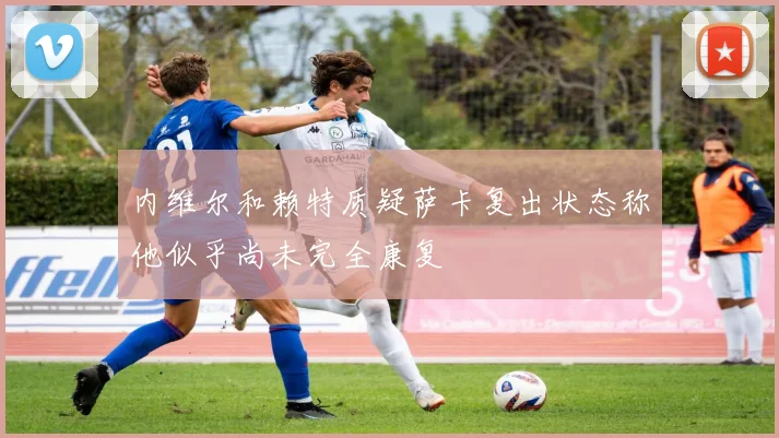 内维尔和赖特质疑萨卡复出状态称他似乎尚未完全康复