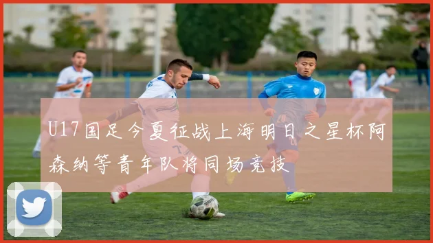 U17国足今夏征战上海明日之星杯阿森纳等青年队将同场竞技