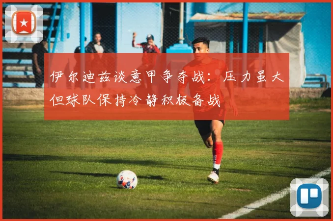 伊尔迪兹谈意甲争夺战：压力虽大但球队保持冷静积极备战