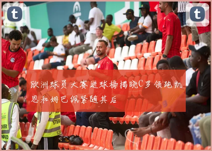 欧洲球员大赛进球榜揭晓C罗领跑凯恩和姆巴佩紧随其后