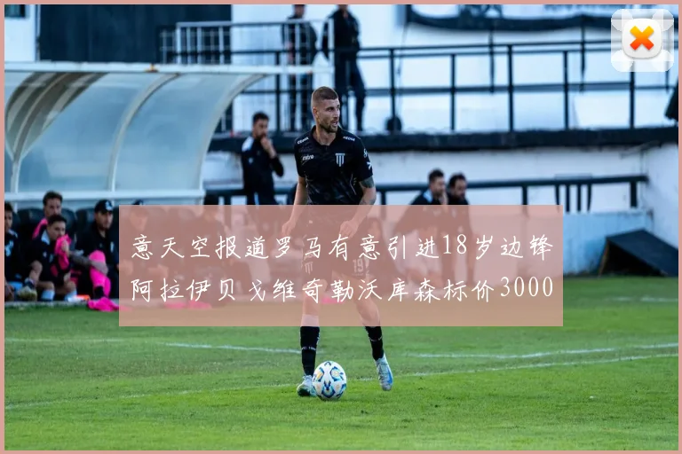 意天空报道罗马有意引进18岁边锋阿拉伊贝戈维奇勒沃库森标价3000万欧元