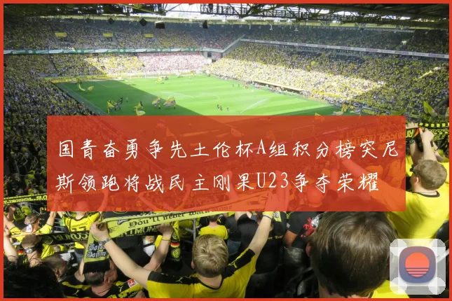 国青奋勇争先土伦杯A组积分榜突尼斯领跑将战民主刚果U23争夺荣耀