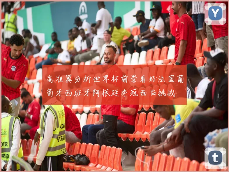 高准翼分析世界杯前景看好法国葡萄牙西班牙阿根廷夺冠面临挑战