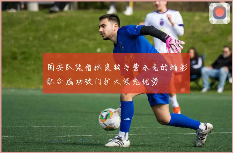 国安队凭借林良铭与曹永竞的精彩配合成功破门扩大领先优势