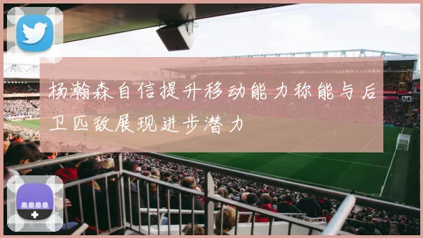 杨瀚森自信提升移动能力称能与后卫匹敌展现进步潜力