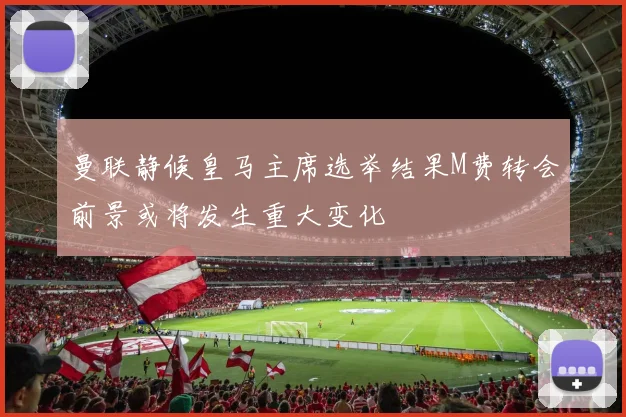 曼联静候皇马主席选举结果M费转会前景或将发生重大变化