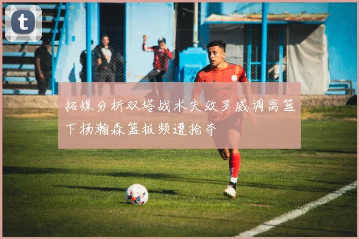 拓媒分析双塔战术失效罗威调离篮下杨瀚森篮板频遭抢夺